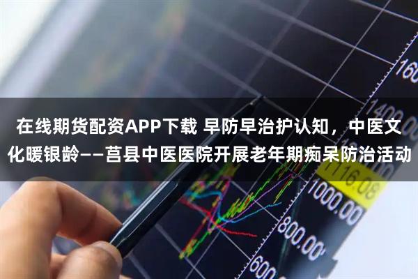 在线期货配资APP下载 早防早治护认知，中医文化暖银龄——莒县中医医院开展老年期痴呆防治活动