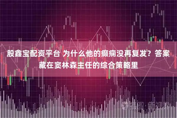 股鑫宝配资平台 为什么他的癫痫没再复发？答案藏在窦林森主任的综合策略里