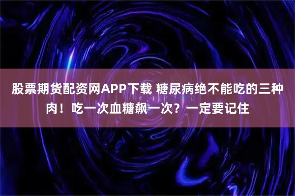 股票期货配资网APP下载 糖尿病绝不能吃的三种肉！吃一次血糖飙一次？一定要记住