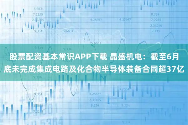 股票配资基本常识APP下载 晶盛机电：截至6月底未完成集成电路及化合物半导体装备合同超37亿