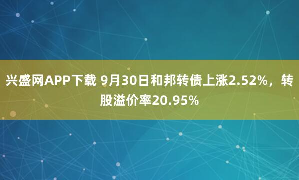 兴盛网APP下载 9月30日和邦转债上涨2.52%，转股溢价率20.95%