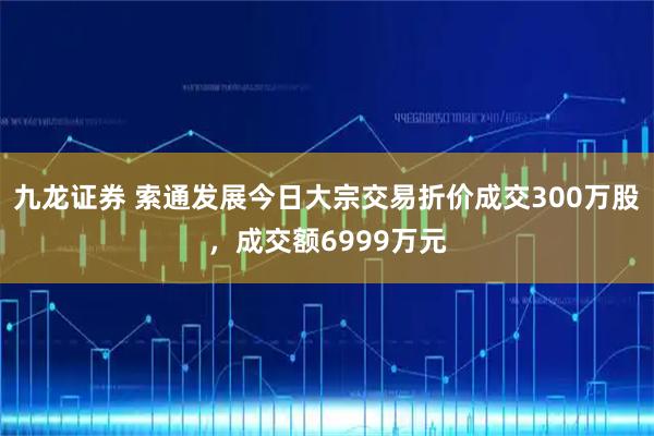 九龙证券 索通发展今日大宗交易折价成交300万股，成交额6999万元