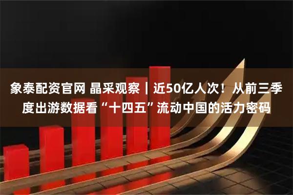 象泰配资官网 晶采观察|近50亿人次!从前三季度出游数据看“十四五”流动中国的活力密码