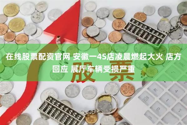 在线股票配资官网 安徽一4S店凌晨燃起大火 店方回应 展厅车辆受损严重