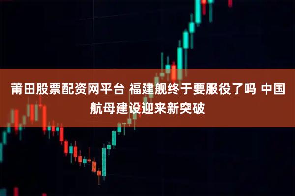 莆田股票配资网平台 福建舰终于要服役了吗 中国航母建设迎来新突破