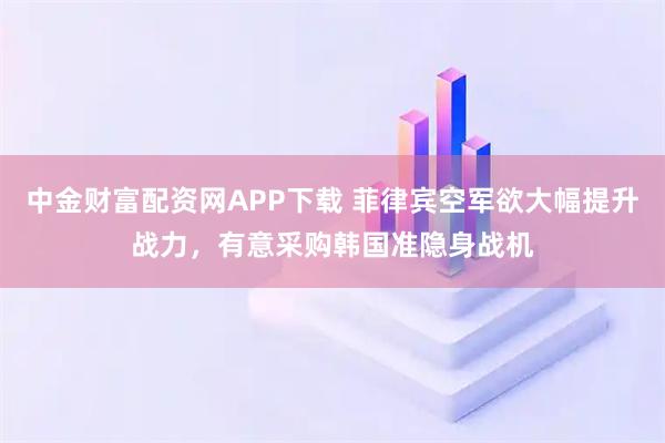 中金财富配资网APP下载 菲律宾空军欲大幅提升战力，有意采购韩国准隐身战机