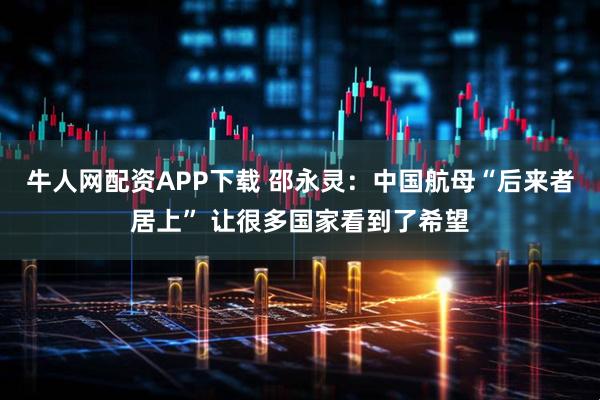 牛人网配资APP下载 邵永灵：中国航母“后来者居上” 让很多国家看到了希望