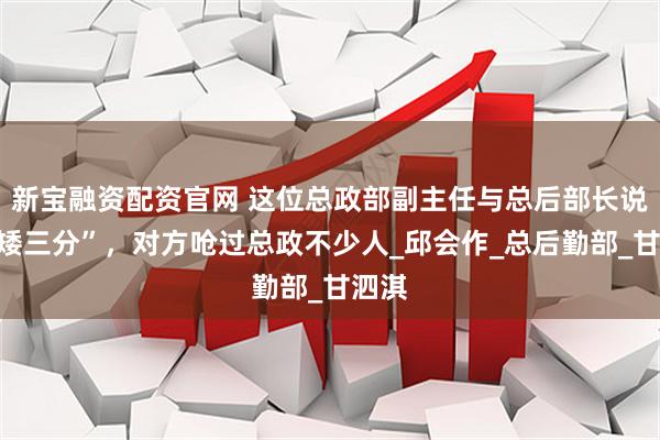 新宝融资配资官网 这位总政部副主任与总后部长说话“矮三分”，对方呛过总政不少人_邱会作_总后勤部_甘泗淇