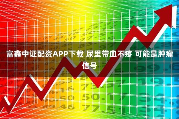 富鑫中证配资APP下载 尿里带血不疼 可能是肿瘤信号
