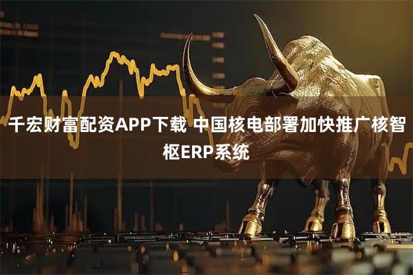 千宏财富配资APP下载 中国核电部署加快推广核智枢ERP系统