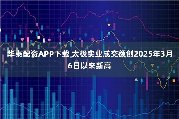 华泰配资APP下载 太极实业成交额创2025年3月6日以来新高