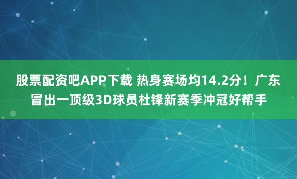 股票配资吧APP下载 热身赛场均14.2分！广东冒出一顶级3D球员杜锋新赛季冲冠好帮手