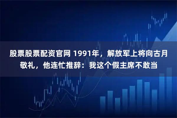 股票股票配资官网 1991年，解放军上将向古月敬礼，他连忙推辞：我这个假主席不敢当