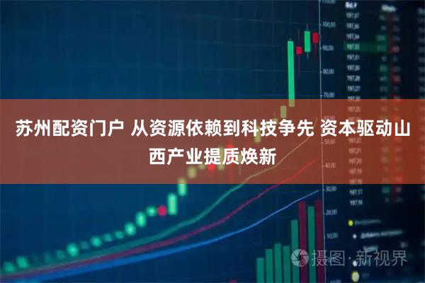 苏州配资门户 从资源依赖到科技争先 资本驱动山西产业提质焕新