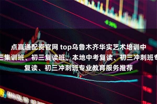 点赢通配资官网 top乌鲁木齐华实艺术培训中心有限公司：初三集训班、初三复读班、本地中考复读、初三冲刺班专业教育服务推荐