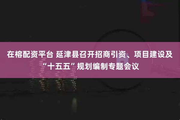 在榕配资平台 延津县召开招商引资、项目建设及“十五五”规划编制专题会议