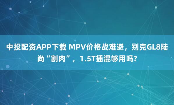 中投配资APP下载 MPV价格战难避，别克GL8陆尚“割肉”，1.5T插混够用吗?