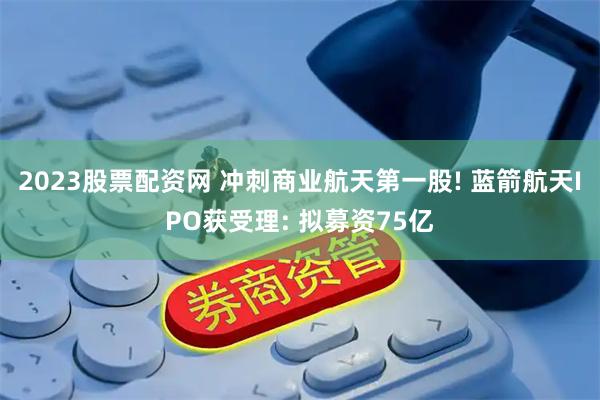 2023股票配资网 冲刺商业航天第一股! 蓝箭航天IPO获受理: 拟募资75亿