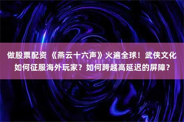 做股票配资 《燕云十六声》火遍全球！武侠文化如何征服海外玩家？如何跨越高延迟的屏障？