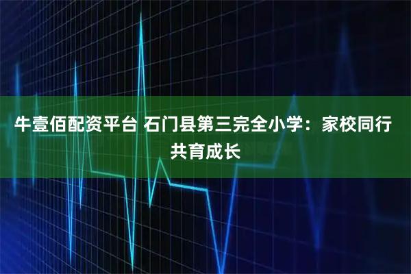 牛壹佰配资平台 石门县第三完全小学：家校同行 共育成长
