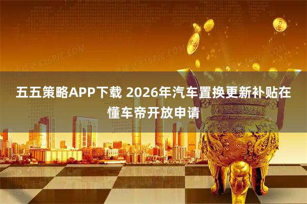 五五策略APP下载 2026年汽车置换更新补贴在懂车帝开放申请