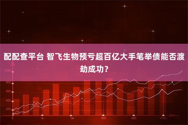 配配查平台 智飞生物预亏超百亿大手笔举债能否渡劫成功？