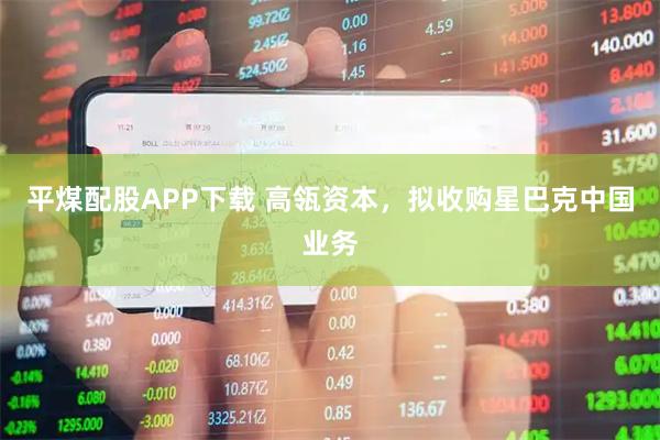 平煤配股APP下载 高瓴资本，拟收购星巴克中国业务
