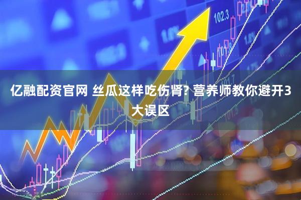 亿融配资官网 丝瓜这样吃伤肾? 营养师教你避开3大误区