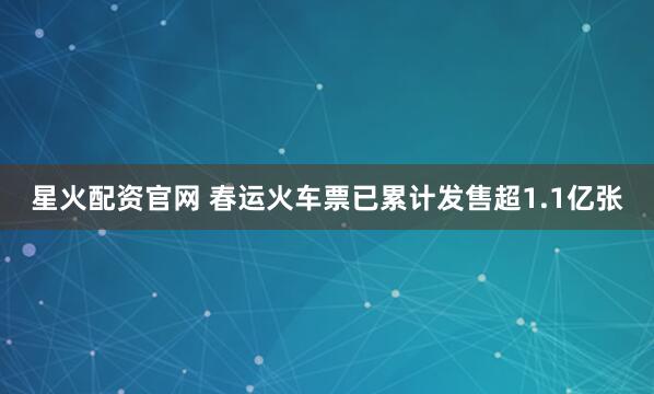星火配资官网 春运火车票已累计发售超1.1亿张