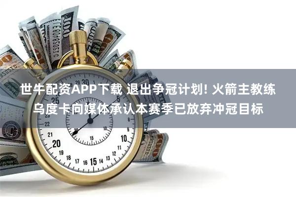 世牛配资APP下载 退出争冠计划! 火箭主教练乌度卡向媒体承认本赛季已放弃冲冠目标