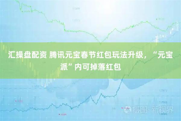 汇操盘配资 腾讯元宝春节红包玩法升级，“元宝派”内可掉落红包