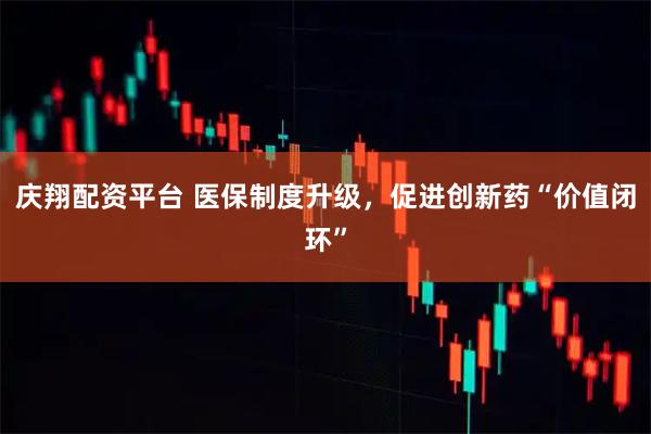 庆翔配资平台 医保制度升级，促进创新药“价值闭环”
