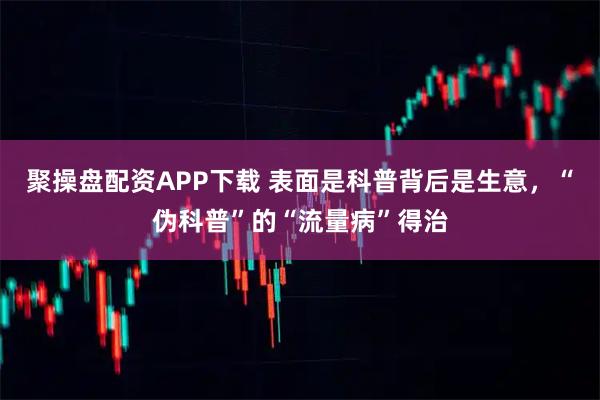 聚操盘配资APP下载 表面是科普背后是生意，“伪科普”的“流量病”得治