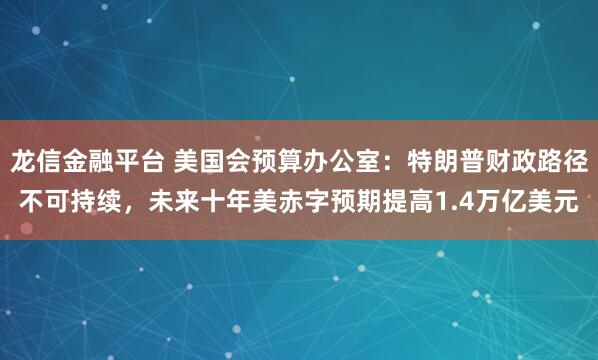 龙信金融平台 美国会预算办公室：特朗普财政路径不可持续，未来十年美赤字预期提高1.4万亿美元