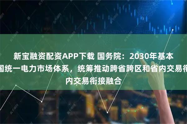 新宝融资配资APP下载 国务院：2030年基本建成全国统一电力市场体系，统筹推动跨省跨区和省内交易衔接融合