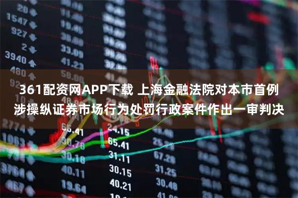 361配资网APP下载 上海金融法院对本市首例涉操纵证券市场行为处罚行政案件作出一审判决