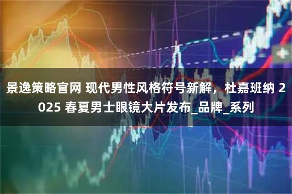 景逸策略官网 现代男性风格符号新解，杜嘉班纳 2025 春夏男士眼镜大片发布_品牌_系列