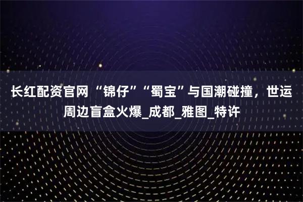 长红配资官网 “锦仔”“蜀宝”与国潮碰撞，世运周边盲盒火爆_成都_雅图_特许