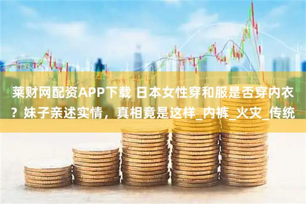 莱财网配资APP下载 日本女性穿和服是否穿内衣？妹子亲述实情，真相竟是这样_内裤_火灾_传统