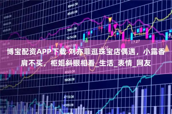 博宝配资APP下载 刘亦菲逛珠宝店偶遇，小露香肩不买，柜姐斜眼相看_生活_表情_网友