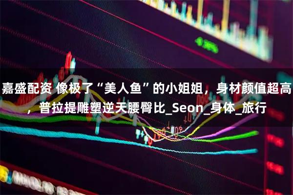 嘉盛配资 像极了“美人鱼”的小姐姐，身材颜值超高，普拉提雕塑逆天腰臀比_Seon_身体_旅行