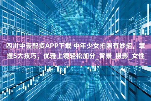 四川中壹配资APP下载 中年少女拍照有妙招，掌握5大技巧，优雅上镜轻松加分_背景_摄影_女性