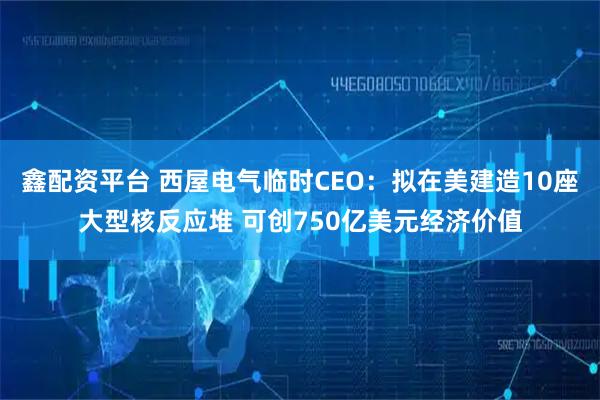 鑫配资平台 西屋电气临时CEO：拟在美建造10座大型核反应堆 可创750亿美元经济价值