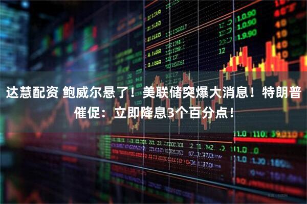 达慧配资 鲍威尔悬了！美联储突爆大消息！特朗普催促：立即降息3个百分点！