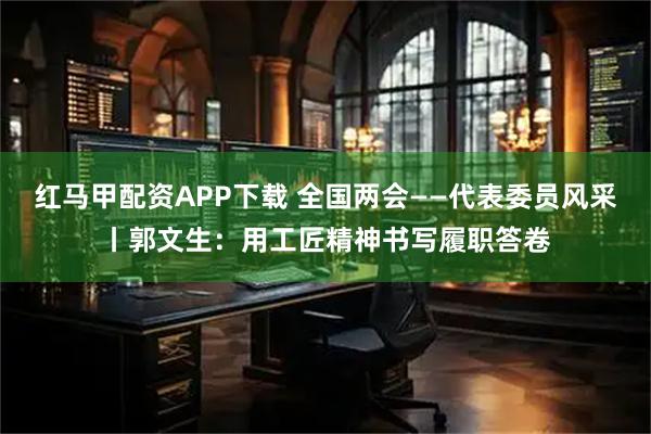 红马甲配资APP下载 全国两会——代表委员风采丨郭文生：用工匠精神书写履职答卷