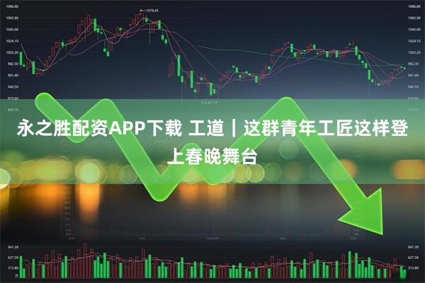 永之胜配资APP下载 工道｜这群青年工匠这样登上春晚舞台