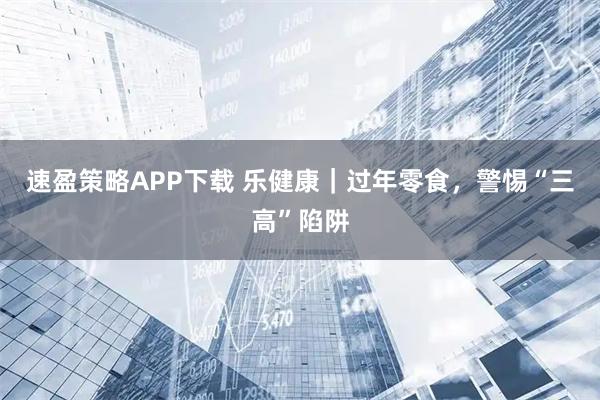 速盈策略APP下载 乐健康｜过年零食，警惕“三高”陷阱