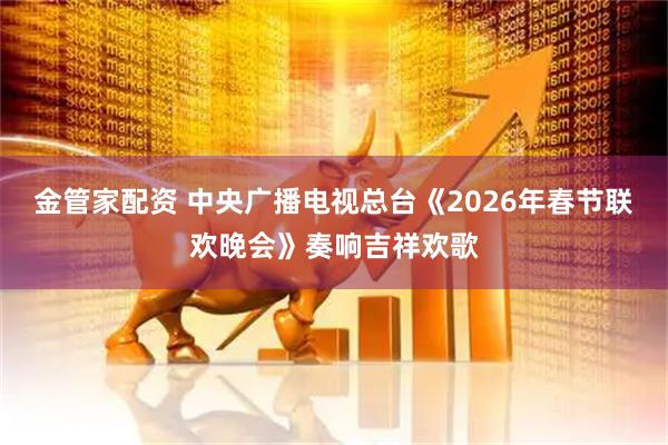 金管家配资 中央广播电视总台《2026年春节联欢晚会》奏响吉祥欢歌