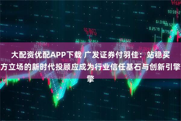 大配资优配APP下载 广发证券付羽佳：站稳买方立场的新时代投顾应成为行业信任基石与创新引擎