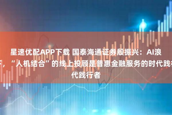 星速优配APP下载 国泰海通证券殷振兴：AI浪潮下，“人机结合”的线上投顾是普惠金融服务的时代践行者